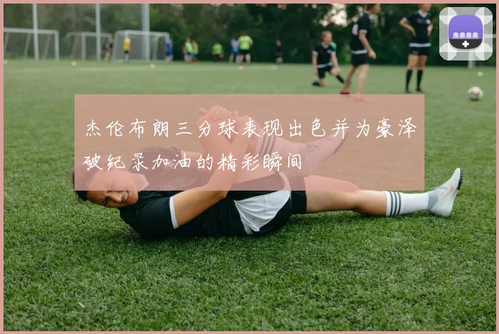 杰伦布朗三分球表现出色并为豪泽破纪录加油的精彩瞬间
