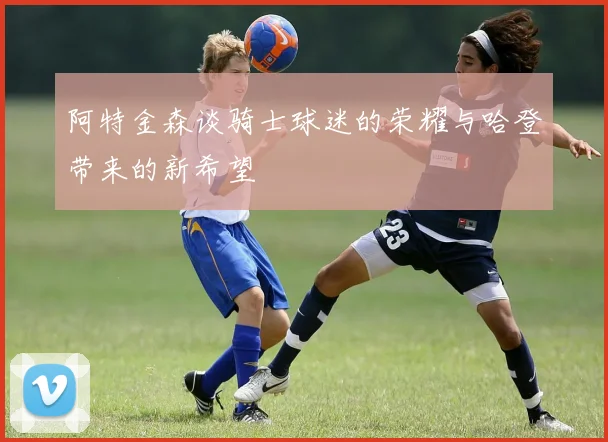 阿特金森谈骑士球迷的荣耀与哈登带来的新希望