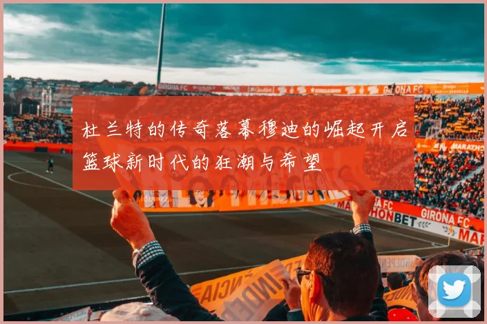杜兰特的传奇落幕穆迪的崛起开启篮球新时代的狂潮与希望