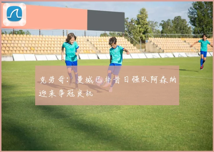 克劳奇：曼城已非昔日强队阿森纳迎来争冠良机