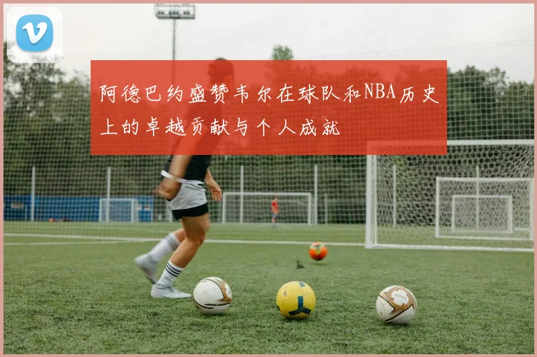阿德巴约盛赞韦尔在球队和NBA历史上的卓越贡献与个人成就