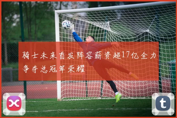 骑士未来首发阵容薪资超17亿全力争夺总冠军荣耀