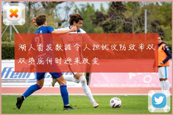 湖人首发数据令人担忧攻防效率双双垫底何时迎来改变