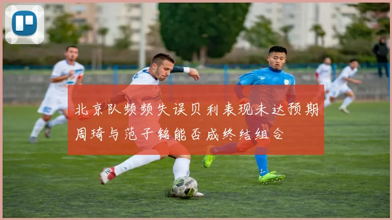 北京队频频失误贝利表现未达预期周琦与范子铭能否成终结组合