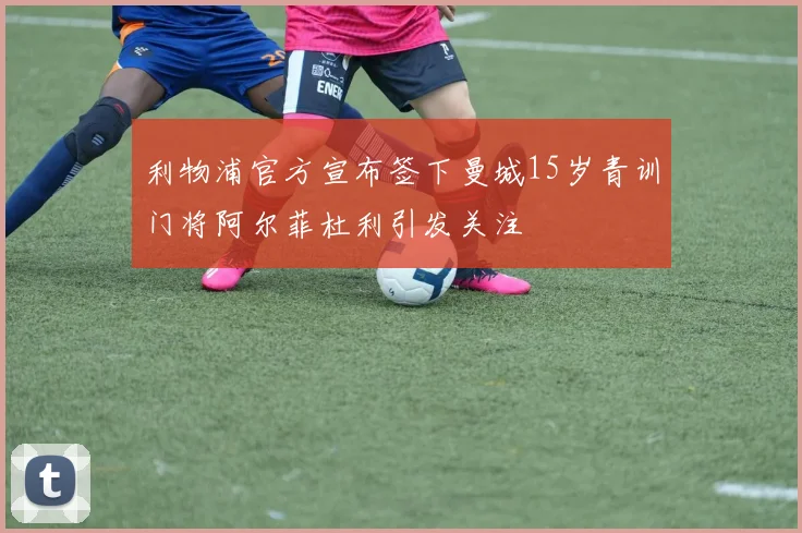 利物浦官方宣布签下曼城15岁青训门将阿尔菲杜利引发关注