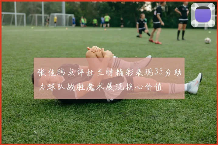 张佳玮点评杜兰特精彩表现35分助力球队战胜魔术展现核心价值