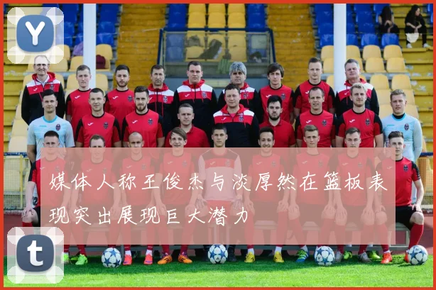 媒体人称王俊杰与淡厚然在篮板表现突出展现巨大潜力