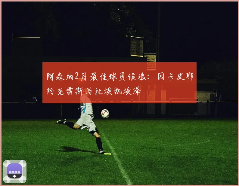 阿森纳2月最佳球员候选：因卡皮耶约克雷斯马杜埃凯埃泽