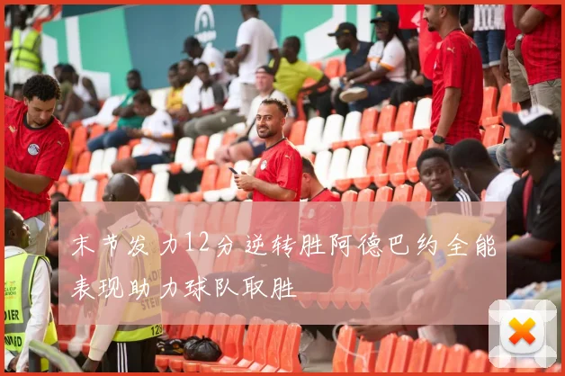 末节发力12分逆转胜阿德巴约全能表现助力球队取胜