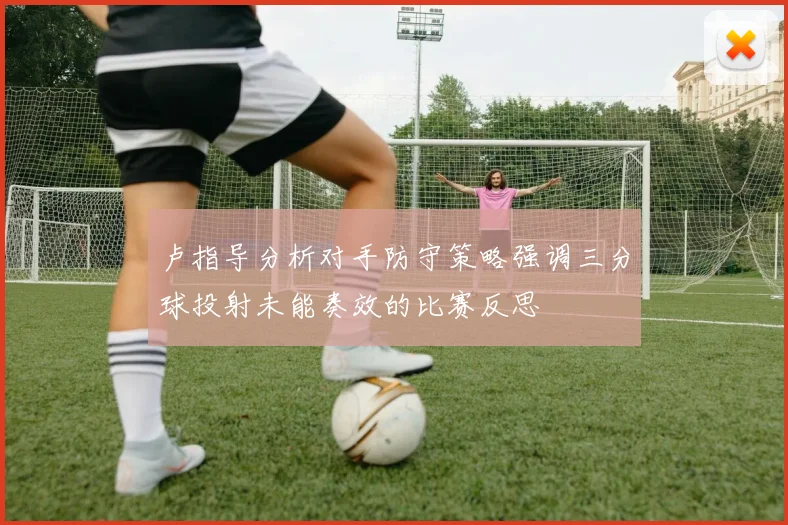 卢指导分析对手防守策略强调三分球投射未能奏效的比赛反思