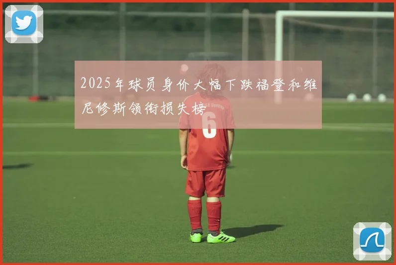 2025年球员身价大幅下跌福登和维尼修斯领衔损失榜
