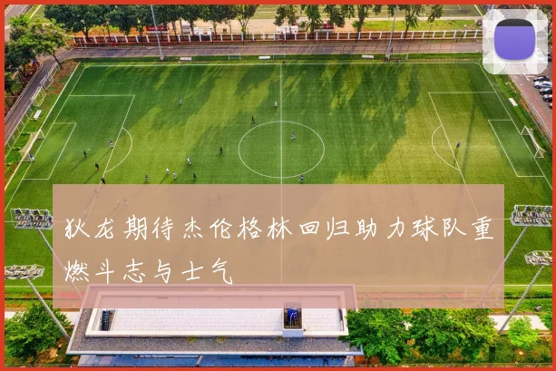 狄龙期待杰伦格林回归助力球队重燃斗志与士气