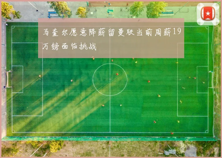 马奎尔愿意降薪留曼联当前周薪19万镑面临挑战
