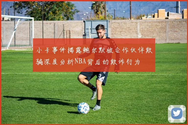 小卡事件揭露鲍尔默被合作伙伴欺骗深度分析NBA背后的欺诈行为