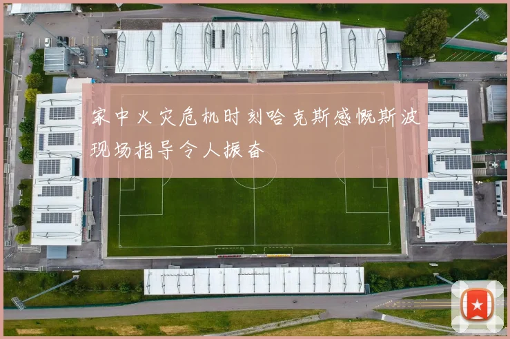 家中火灾危机时刻哈克斯感慨斯波现场指导令人振奋
