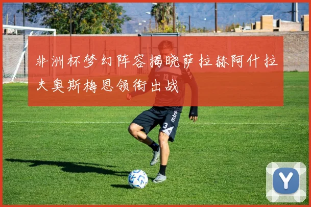 非洲杯梦幻阵容揭晓萨拉赫阿什拉夫奥斯梅恩领衔出战