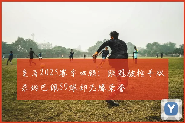 皇马2025赛季回顾：欧冠被枪手双杀姆巴佩59球却无缘荣誉