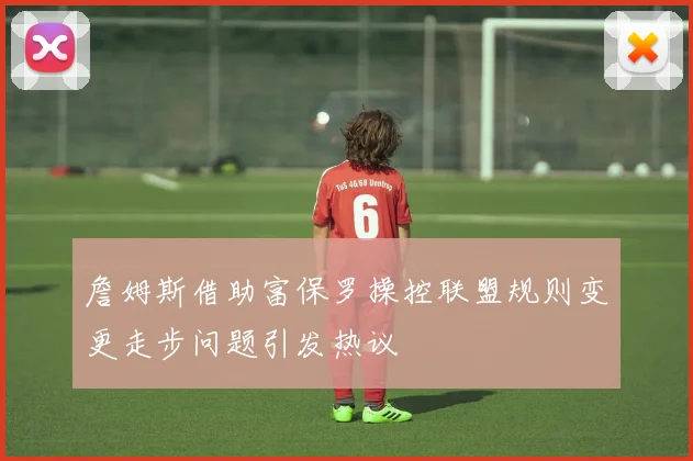 詹姆斯借助富保罗操控联盟规则变更走步问题引发热议
