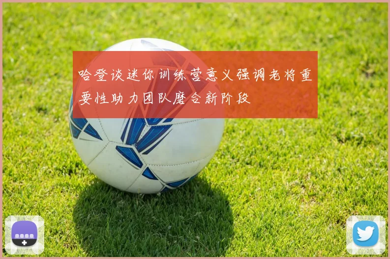 哈登谈迷你训练营意义强调老将重要性助力团队磨合新阶段