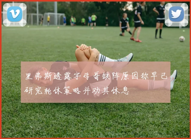里弗斯透露字母哥缺阵原因称早已研究轮休策略并劝其休息