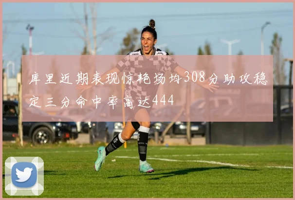 库里近期表现惊艳场均308分助攻稳定三分命中率高达444