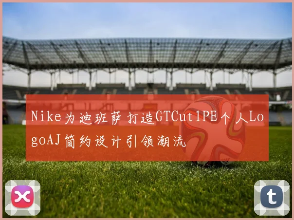 Nike为迪班萨打造GTCut1PE个人LogoAJ简约设计引领潮流