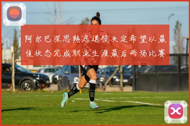 阿尔巴深思熟虑退役决定希望以最佳状态完成职业生涯最后两场比赛