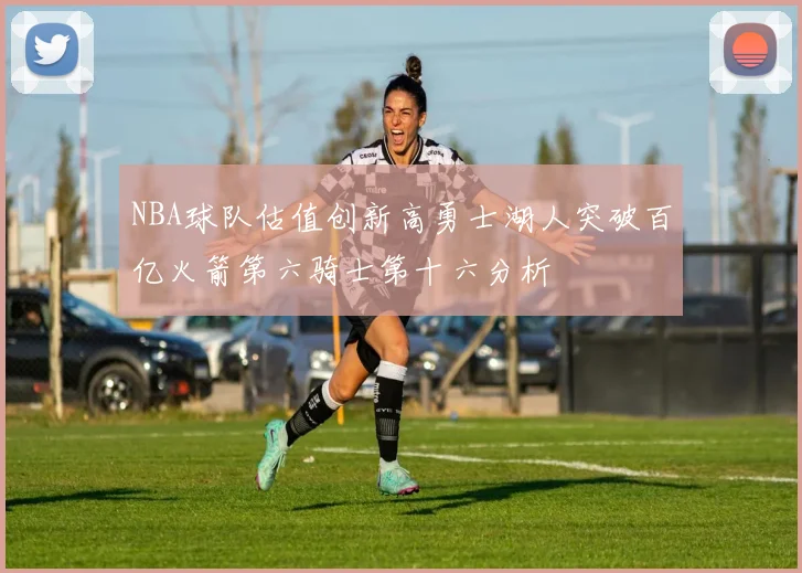 NBA球队估值创新高勇士湖人突破百亿火箭第六骑士第十六分析