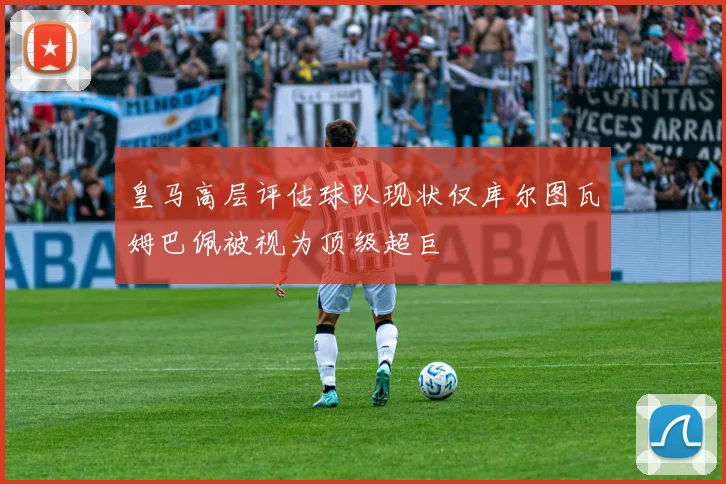 皇马高层评估球队现状仅库尔图瓦姆巴佩被视为顶级超巨