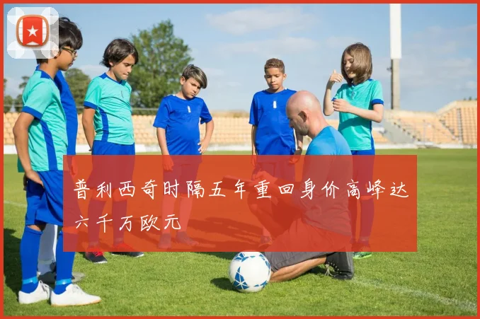 普利西奇时隔五年重回身价高峰达六千万欧元