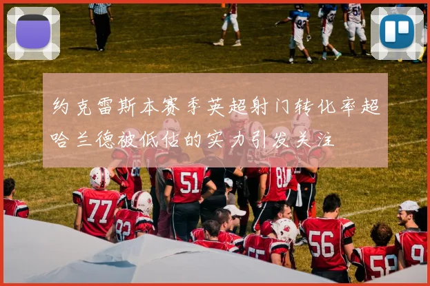 约克雷斯本赛季英超射门转化率超哈兰德被低估的实力引发关注