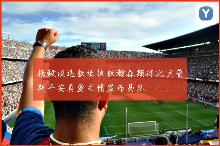 杨毅谈选教练执教瀚森期待比卢普斯平安真爱之情显而易见