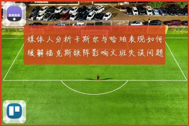媒体人分析卡斯尔与哈珀表现如何缓解福克斯缺阵影响文班失误问题亟待解决