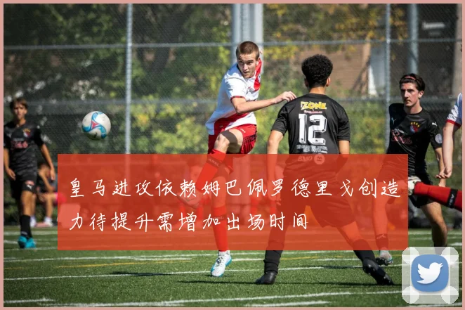 皇马进攻依赖姆巴佩罗德里戈创造力待提升需增加出场时间